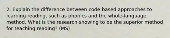 2. Explain the difference between code-based approaches to learning reading, such as phonics and the whole-language method. What is the research showing to be the superior method for teaching reading? (MS)