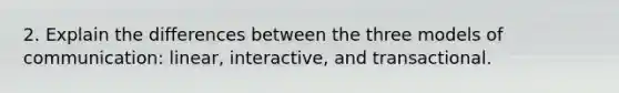 2. Explain the differences between the three models of communication: linear, interactive, and transactional.