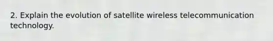 2. Explain the evolution of satellite wireless telecommunication technology.