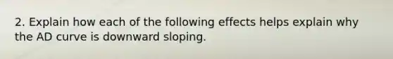 2. Explain how each of the following effects helps explain why the AD curve is downward sloping.