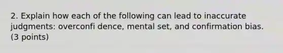 2. Explain how each of the following can lead to inaccurate judgments: overconfi dence, mental set, and confirmation bias. (3 points)