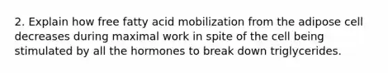 2. Explain how free fatty acid mobilization from the adipose cell decreases during maximal work in spite of the cell being stimulated by all the hormones to break down triglycerides.