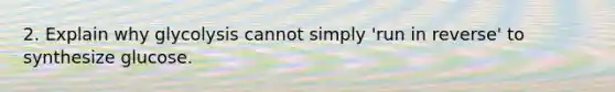 2. Explain why glycolysis cannot simply 'run in reverse' to synthesize glucose.