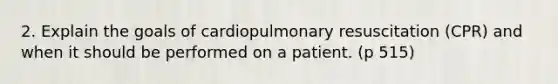 2. Explain the goals of cardiopulmonary resuscitation (CPR) and when it should be performed on a patient. (p 515)