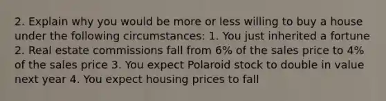 2. Explain why you would be more or less willing to buy a house under the following circumstances: 1. You just inherited a fortune 2. Real estate commissions fall from 6% of the sales price to 4% of the sales price 3. You expect Polaroid stock to double in value next year 4. You expect housing prices to fall