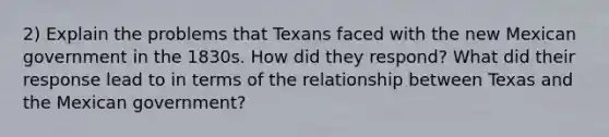 2) Explain the problems that Texans faced with the new Mexican government in the 1830s. How did they respond? What did their response lead to in terms of the relationship between Texas and the Mexican government?