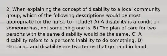 2. When explaining the concept of disability to a local community group, which of the following descriptions would be most appropriate for the nurse to include? A) A disability is a condition someone has, not something one is. B) The plan of care for two persons with the same disability would be the same. C) A disability refers to a person's inability to do something. D) Handicap and disability are two terms that go hand in hand.