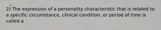 2) The expression of a personality characteristic that is related to a specific circumstance, clinical condition, or period of time is called a