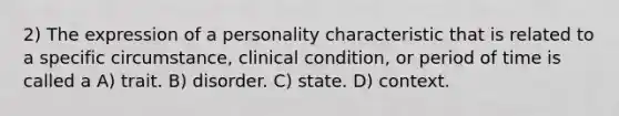 2) The expression of a personality characteristic that is related to a specific circumstance, clinical condition, or period of time is called a A) trait. B) disorder. C) state. D) context.