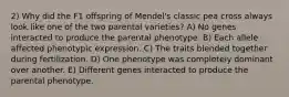 2) Why did the F1 offspring of Mendel's classic pea cross always look like one of the two parental varieties? A) No genes interacted to produce the parental phenotype. B) Each allele affected phenotypic expression. C) The traits blended together during fertilization. D) One phenotype was completely dominant over another. E) Different genes interacted to produce the parental phenotype.