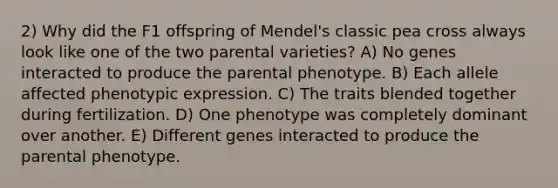 2) Why did the F1 offspring of Mendel's classic pea cross always look like one of the two parental varieties? A) No genes interacted to produce the parental phenotype. B) Each allele affected phenotypic expression. C) The traits blended together during fertilization. D) One phenotype was completely dominant over another. E) Different genes interacted to produce the parental phenotype.