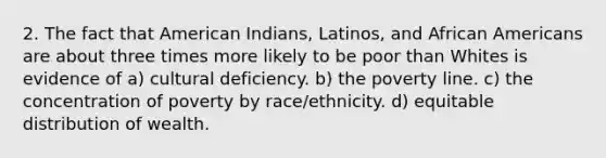 2. The fact that American Indians, Latinos, and African Americans are about three times more likely to be poor than Whites is evidence of a) cultural deficiency. b) the poverty line. c) the concentration of poverty by race/ethnicity. d) equitable distribution of wealth.