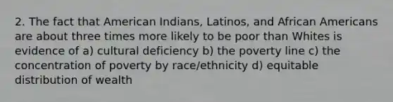 2. The fact that American Indians, Latinos, and African Americans are about three times more likely to be poor than Whites is evidence of a) cultural deficiency b) the poverty line c) the concentration of poverty by race/ethnicity d) equitable distribution of wealth