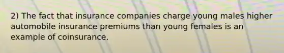 2) The fact that insurance companies charge young males higher automobile insurance premiums than young females is an example of coinsurance.