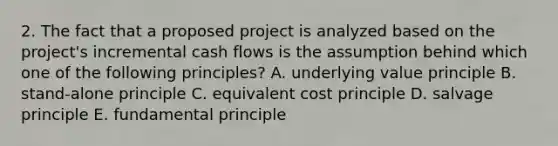 2. The fact that a proposed project is analyzed based on the project's incremental cash flows is the assumption behind which one of the following principles? A. underlying value principle B. stand-alone principle C. equivalent cost principle D. salvage principle E. fundamental principle