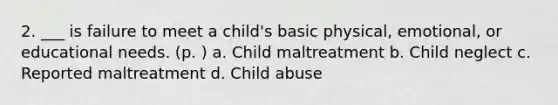 2. ___ is failure to meet a child's basic physical, emotional, or educational needs. (p. ) a. Child maltreatment b. Child neglect c. Reported maltreatment d. Child abuse