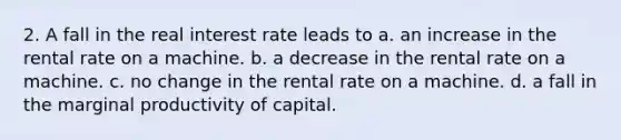 2. A fall in the real interest rate leads to a. an increase in the rental rate on a machine. b. a decrease in the rental rate on a machine. c. no change in the rental rate on a machine. d. a fall in the marginal productivity of capital.