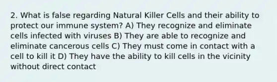 2. What is false regarding Natural Killer Cells and their ability to protect our immune system? A) They recognize and eliminate cells infected with viruses B) They are able to recognize and eliminate cancerous cells C) They must come in contact with a cell to kill it D) They have the ability to kill cells in the vicinity without direct contact