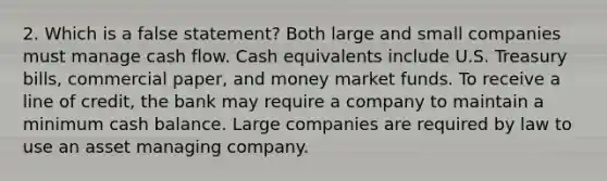 2. Which is a false statement? Both large and small companies must manage cash flow. Cash equivalents include U.S. Treasury bills, commercial paper, and money market funds. To receive a line of credit, the bank may require a company to maintain a minimum cash balance. Large companies are required by law to use an asset managing company.