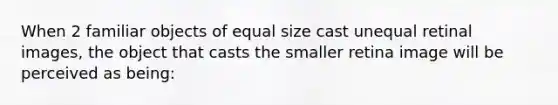 When 2 familiar objects of equal size cast unequal retinal images, the object that casts the smaller retina image will be perceived as being: