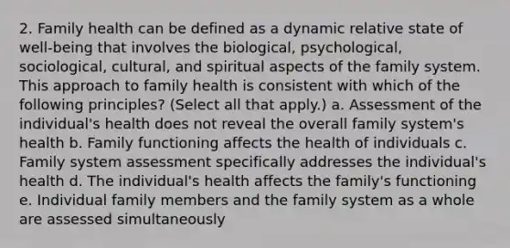 2. Family health can be defined as a dynamic relative state of well-being that involves the biological, psychological, sociological, cultural, and spiritual aspects of the family system. This approach to family health is consistent with which of the following principles? (Select all that apply.) a. Assessment of the individual's health does not reveal the overall family system's health b. Family functioning affects the health of individuals c. Family system assessment specifically addresses the individual's health d. The individual's health affects the family's functioning e. Individual family members and the family system as a whole are assessed simultaneously