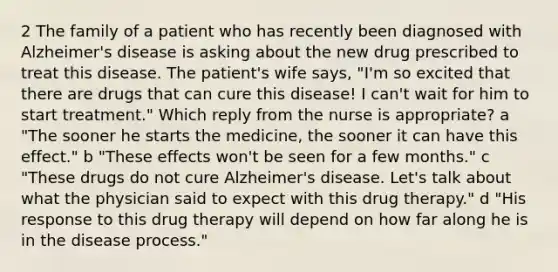 2 The family of a patient who has recently been diagnosed with Alzheimer's disease is asking about the new drug prescribed to treat this disease. The patient's wife says, "I'm so excited that there are drugs that can cure this disease! I can't wait for him to start treatment." Which reply from the nurse is appropriate? a "The sooner he starts the medicine, the sooner it can have this effect." b "These effects won't be seen for a few months." c "These drugs do not cure Alzheimer's disease. Let's talk about what the physician said to expect with this drug therapy." d "His response to this drug therapy will depend on how far along he is in the disease process."