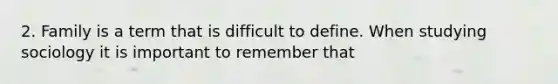 2. Family is a term that is difficult to define. When studying sociology it is important to remember that