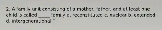 2. A family unit consisting of a mother, father, and at least one child is called _____ family a. reconstituted c. nuclear b. extended d. intergenerational