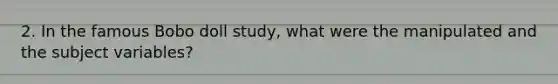 2. In the famous Bobo doll study, what were the manipulated and the subject variables?