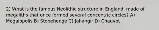 2) What is the famous Neolithic structure in England, made of megaliths that once formed several concentric circles? A) Megalopolis B) Stonehenge C) Jahangir D) Chauvet