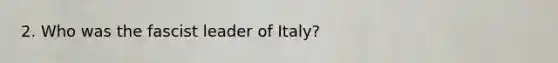 2. Who was the fascist leader of Italy?