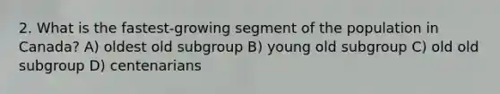 2. What is the fastest-growing segment of the population in Canada? A) oldest old subgroup B) young old subgroup C) old old subgroup D) centenarians