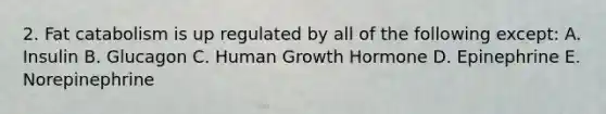 2. Fat catabolism is up regulated by all of the following except: A. Insulin B. Glucagon C. Human Growth Hormone D. Epinephrine E. Norepinephrine