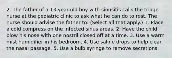 2. The father of a 13-year-old boy with sinusitis calls the triage nurse at the pediatric clinic to ask what he can do to rest. The nurse should advise the father to: (Select all that apply.) 1. Place a cold compress on the infected sinus areas. 2. Have the child blow his nose with one nostril closed off at a time. 3. Use a warm mist humidifier in his bedroom. 4. Use saline drops to help clear the nasal passage. 5. Use a bulb syringe to remove secretions.