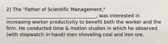 2) The "Father of Scientific Management," ______________________________________, was interested in increasing worker productivity to benefit both the worker and the firm. He conducted time & motion studies in which he observed (with stopwatch in hand) men shoveling coal and iron ore.