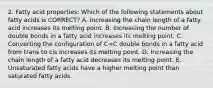 2. Fatty acid properties: Which of the following statements about fatty acids is CORRECT? A. Increasing the chain length of a fatty acid increases its melting point. B. Increasing the number of double bonds in a fatty acid increases its melting point. C. Converting the configuration of C=C double bonds in a fatty acid from trans to cis increases its melting point. D. Increasing the chain length of a fatty acid decreases its melting point. E. Unsaturated fatty acids have a higher melting point than saturated fatty acids.