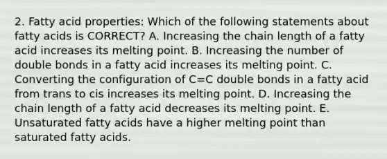 2. Fatty acid properties: Which of the following statements about fatty acids is CORRECT? A. Increasing the chain length of a fatty acid increases its melting point. B. Increasing the number of double bonds in a fatty acid increases its melting point. C. Converting the configuration of C=C double bonds in a fatty acid from trans to cis increases its melting point. D. Increasing the chain length of a fatty acid decreases its melting point. E. Unsaturated fatty acids have a higher melting point than saturated fatty acids.