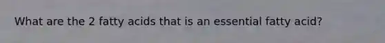 What are the 2 fatty acids that is an essential fatty acid?