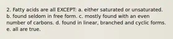 2. Fatty acids are all EXCEPT: a. either saturated or unsaturated. b. found seldom in free form. c. mostly found with an even number of carbons. d. found in linear, branched and cyclic forms. e. all are true.