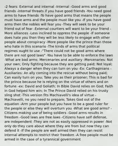 -2 fears: External and internal -Internal -Good arms and good friends -internal threats if you have good friends -You need good arms to have friends -To have good arms that means the people must have arms and the people must like you -If you have good arms then the nobles will fear you -They will seek to be your friend out of fear -External courtiers will want to be your friend -More alliances -Less inclined to oppress the people -If someone does hate you then they will be less likely to engage with other people about conspiracy -More people like the prince than those who hate in this scenario -The kinds of arms that political regimes ought to use -"There could not be good arms where there are not good laws" -You have to be able to enforce the laws -What are bad arms: Mercenaries and auxiliary -Mercenaries: Not your own; Only fighting because they are getting paid; Not loyal; Always a danger when they can turn on you -Ex: Carthaginians -Auxiliaries: An ally coming into the rescue without being paid; Can easily turn on you; Take you as their prisoner; This is bad for the prince because he is relying on the virtue of others and on fortune -ex: David and Goliath; In Bible David relies on God; Faith in God helped him win; In The Prince David relied on his trusty sling shot -This version fits Machiavelli's idea of virtue -Machiavelli, no you need to prepare; Takes God out of the equation -Arm your people but you have to be a good ruler for the people or else they will overturn you -What are good arms? -Citizens making use of being soldiers -Good arms results in freedom -Good laws are free laws -Citizens have self defense, are independent -They are not as easily oppressed in power -Not only do they care about where they are from but now they can defend it -If the people are well armed then they can resist internal attempts to restrict their freedom -A free people must be armed in the case of a tyrannical government