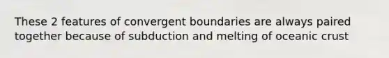 These 2 features of convergent boundaries are always paired together because of subduction and melting of oceanic crust