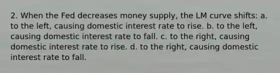 2. When the Fed decreases money supply, the LM curve shifts: a. to the left, causing domestic interest rate to rise. b. to the left, causing domestic interest rate to fall. c. to the right, causing domestic interest rate to rise. d. to the right, causing domestic interest rate to fall.