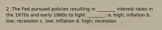 2. The Fed pursued policies resulting in ________ interest rates in the 1970s and early 1980s to fight ________: a. high; inflation b. low; recession c. low; inflation d. high; recession