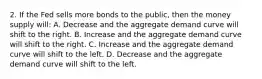 2. If the Fed sells more bonds to the public, then the money supply will: A. Decrease and the aggregate demand curve will shift to the right. B. Increase and the aggregate demand curve will shift to the right. C. Increase and the aggregate demand curve will shift to the left. D. Decrease and the aggregate demand curve will shift to the left.