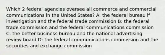 Which 2 federal agencies oversee all commerce and commercial communications in the United States? A: the federal bureau if investigation and the federal trade commission B: the federal trade commission and the federal communications commission C: the better business bureau and the national advertising review board D: the federal communications commission and the securities and exchange commission