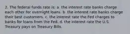 2. The federal funds rate is: a. the interest rate banks charge each other for overnight loans. b. the interest rate banks charge their best customers. c. the interest rate the Fed charges to banks for loans from the Fed. d. the interest rate the U.S. Treasury pays on Treasury Bills.