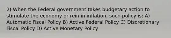 2) When the Federal government takes budgetary action to stimulate the economy or rein in inflation, such policy is: A) Automatic <a href='https://www.questionai.com/knowledge/kPTgdbKdvz-fiscal-policy' class='anchor-knowledge'>fiscal policy</a> B) Active Federal Policy C) Discretionary Fiscal Policy D) Active <a href='https://www.questionai.com/knowledge/kEE0G7Llsx-monetary-policy' class='anchor-knowledge'>monetary policy</a>