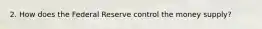 2. How does the Federal Reserve control the money supply?
