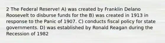 2 The Federal Reserve! A) was created by Franklin Delano Roosevelt to disburse funds for the B) was created in 1913 in response to the Panic of 1907. C) conducts fiscal policy for state governments. D) was established by Ronald Reagan during the Recession of 1982