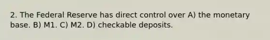 2. The Federal Reserve has direct control over A) the monetary base. B) M1. C) M2. D) checkable deposits.